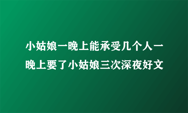 小姑娘一晚上能承受几个人一晚上要了小姑娘三次深夜好文