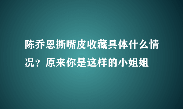 陈乔恩撕嘴皮收藏具体什么情况？原来你是这样的小姐姐