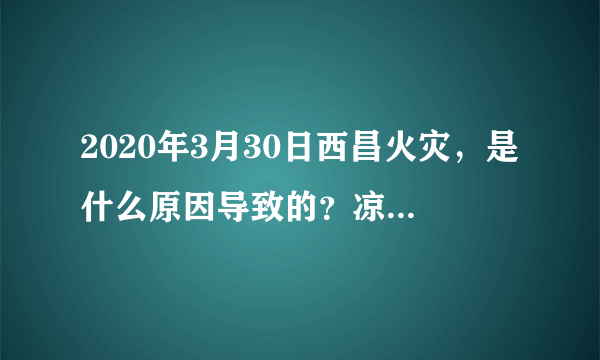 2020年3月30日西昌火灾，是什么原因导致的？凉山州为什么频发大火？