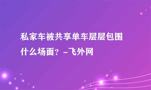 私家车被共享单车层层包围 什么场面？-飞外网