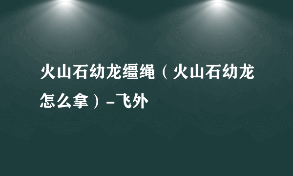 火山石幼龙缰绳（火山石幼龙怎么拿）-飞外