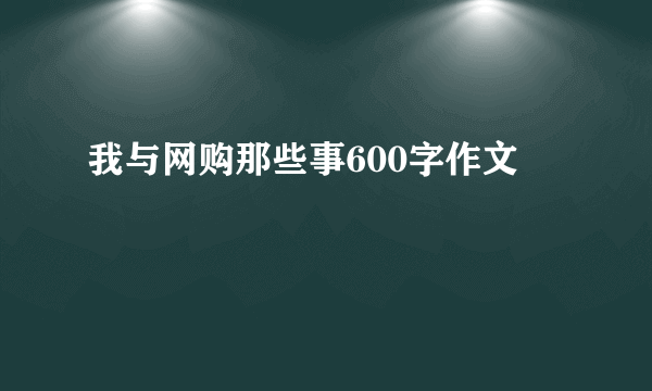 我与网购那些事600字作文