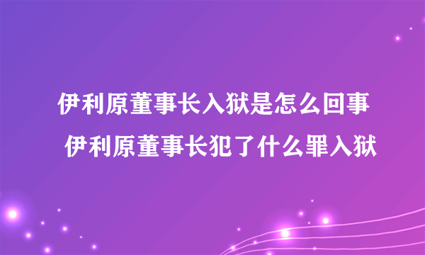 伊利原董事长入狱是怎么回事 伊利原董事长犯了什么罪入狱