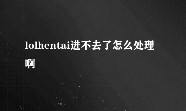 lolhentai进不去了怎么处理啊