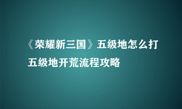 《荣耀新三国》五级地怎么打 五级地开荒流程攻略