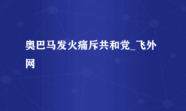 奥巴马发火痛斥共和党_飞外网