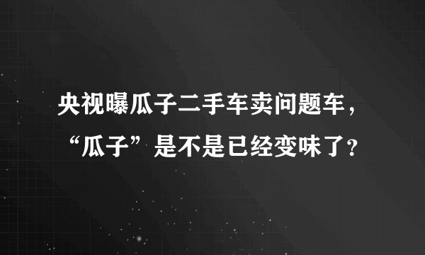 央视曝瓜子二手车卖问题车，“瓜子”是不是已经变味了？