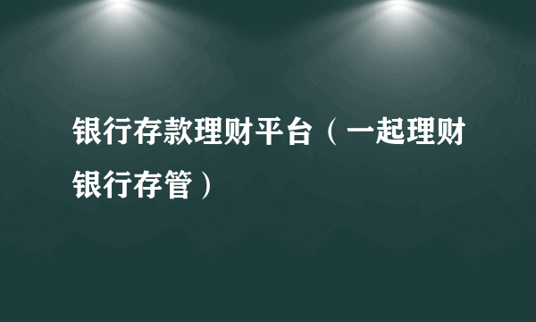 银行存款理财平台（一起理财银行存管）