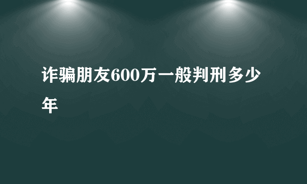 诈骗朋友600万一般判刑多少年