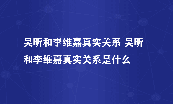 吴昕和李维嘉真实关系 吴昕和李维嘉真实关系是什么