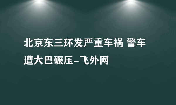 北京东三环发严重车祸 警车遭大巴碾压-飞外网