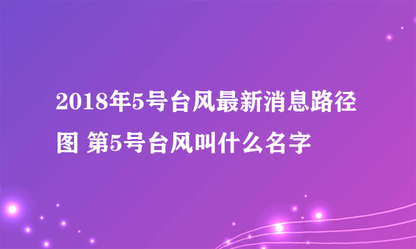 2018年5号台风最新消息路径图 第5号台风叫什么名字