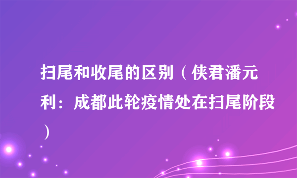 扫尾和收尾的区别（侠君潘元利：成都此轮疫情处在扫尾阶段）