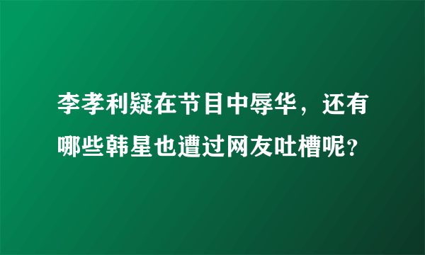 李孝利疑在节目中辱华，还有哪些韩星也遭过网友吐槽呢？