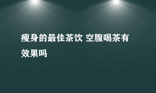 瘦身的最佳茶饮 空腹喝茶有效果吗