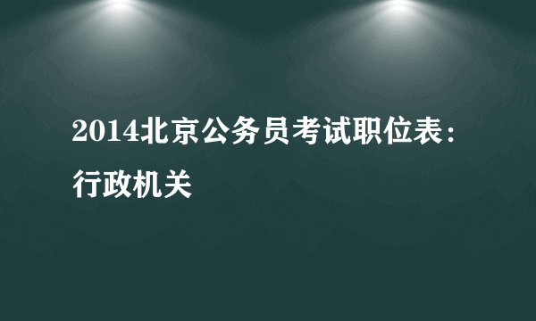 2014北京公务员考试职位表：行政机关