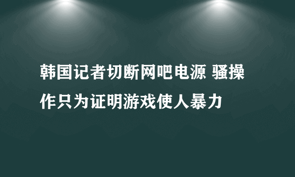 韩国记者切断网吧电源 骚操作只为证明游戏使人暴力