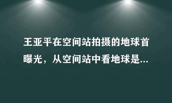 王亚平在空间站拍摄的地球首曝光，从空间站中看地球是什么样的？