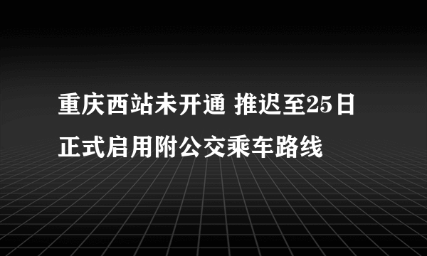 重庆西站未开通 推迟至25日正式启用附公交乘车路线