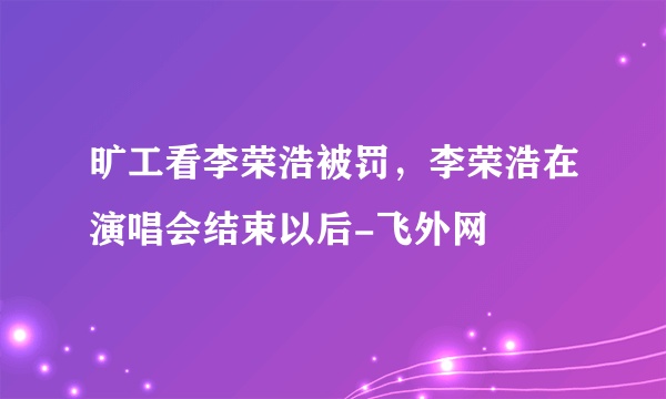 旷工看李荣浩被罚，李荣浩在演唱会结束以后-飞外网