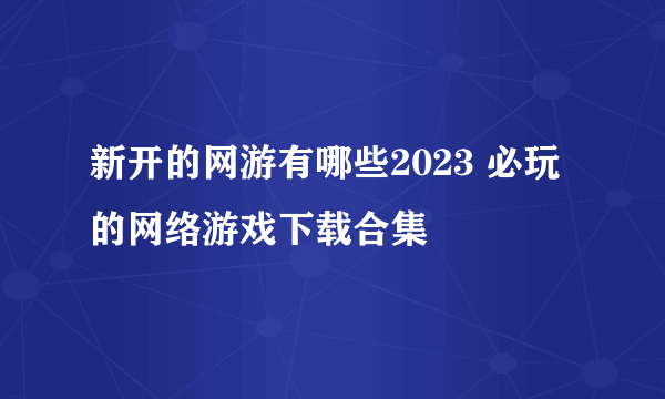 新开的网游有哪些2023 必玩的网络游戏下载合集