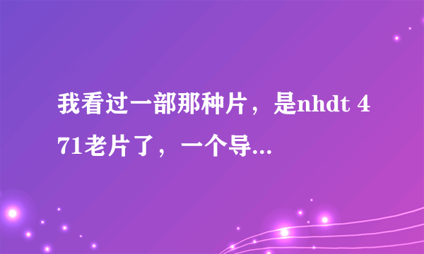 我看过一部那种片，是nhdt 471老片了，一个导演叫一个女的去公车上然后被几个男的lun，之后那？