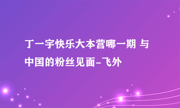 丁一宇快乐大本营哪一期 与中国的粉丝见面-飞外