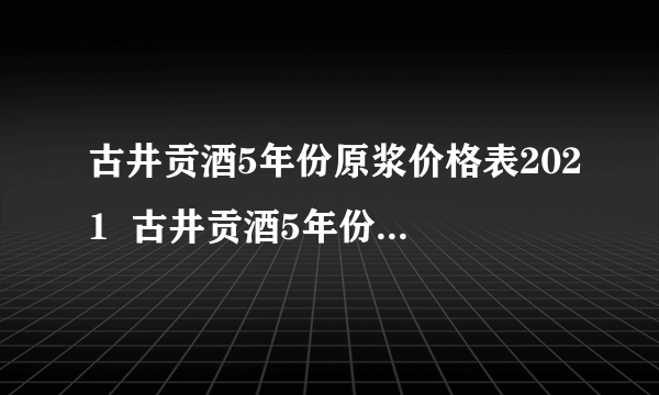 古井贡酒5年份原浆价格表2021  古井贡酒5年份原浆价格查询