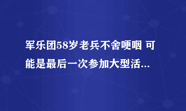 军乐团58岁老兵不舍哽咽 可能是最后一次参加大型活动的演出