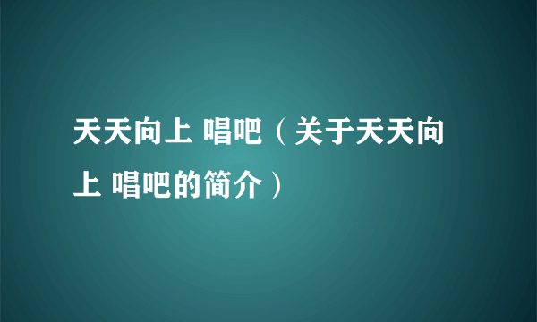 天天向上 唱吧（关于天天向上 唱吧的简介）