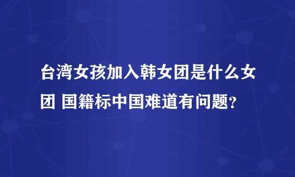 台湾女孩加入韩女团是什么女团 国籍标中国难道有问题？