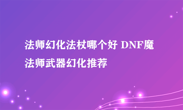 法师幻化法杖哪个好 DNF魔法师武器幻化推荐