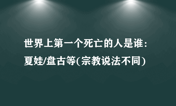 世界上第一个死亡的人是谁：夏娃/盘古等(宗教说法不同) 