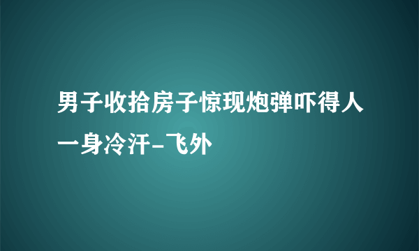 男子收拾房子惊现炮弹吓得人一身冷汗-飞外