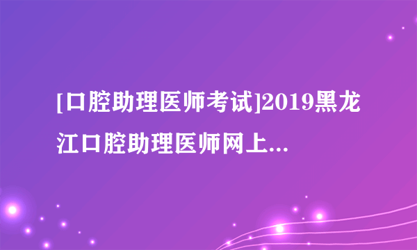 [口腔助理医师考试]2019黑龙江口腔助理医师网上报名时间及现场审核时间公布