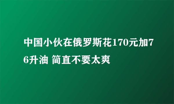 中国小伙在俄罗斯花170元加76升油 简直不要太爽