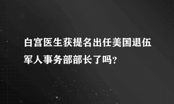 白宫医生获提名出任美国退伍军人事务部部长了吗？