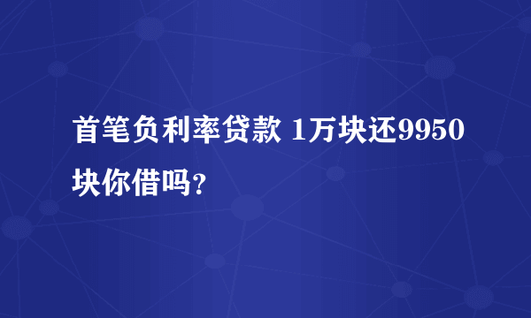 首笔负利率贷款 1万块还9950块你借吗？