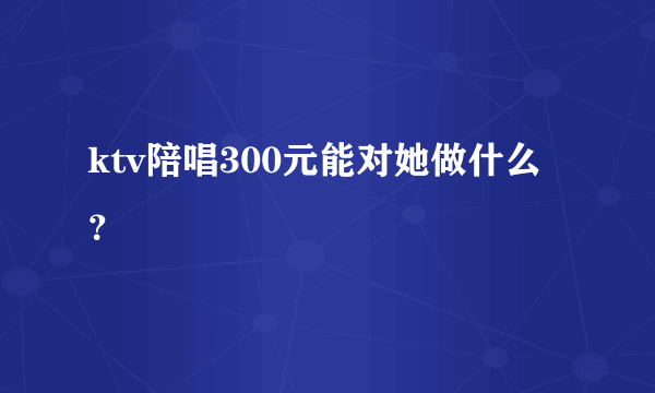 ktv陪唱300元能对她做什么？