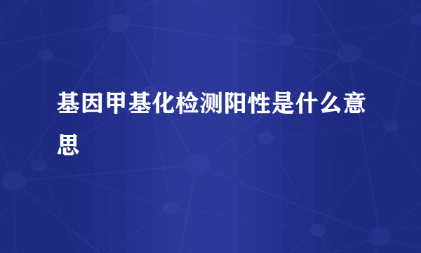 基因甲基化检测阳性是什么意思