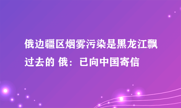 俄边疆区烟雾污染是黑龙江飘过去的 俄：已向中国寄信