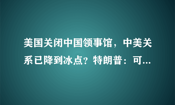 美国关闭中国领事馆，中美关系已降到冰点？特朗普：可能会关更多