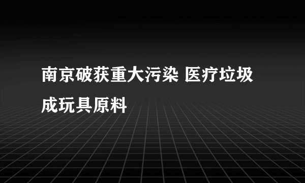 南京破获重大污染 医疗垃圾成玩具原料