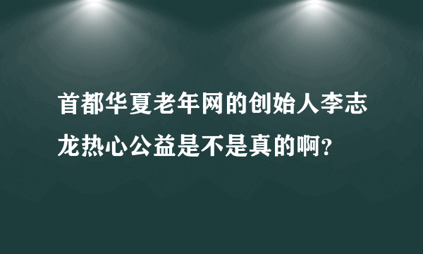 首都华夏老年网的创始人李志龙热心公益是不是真的啊？