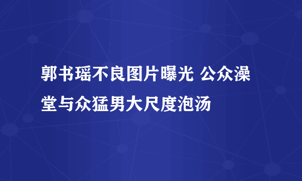 郭书瑶不良图片曝光 公众澡堂与众猛男大尺度泡汤