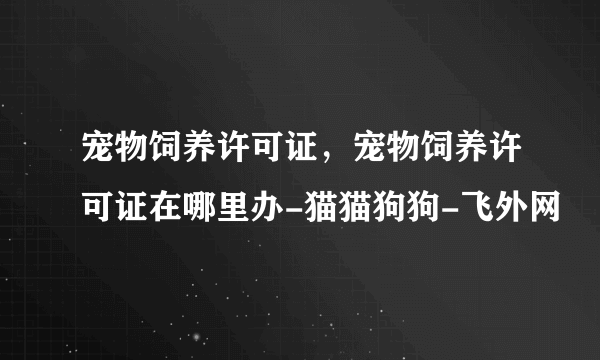 宠物饲养许可证，宠物饲养许可证在哪里办-猫猫狗狗-飞外网
