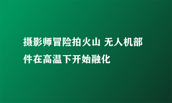 摄影师冒险拍火山 无人机部件在高温下开始融化