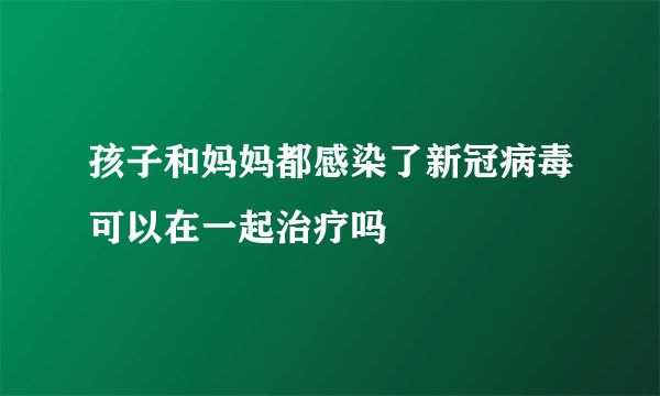 孩子和妈妈都感染了新冠病毒可以在一起治疗吗