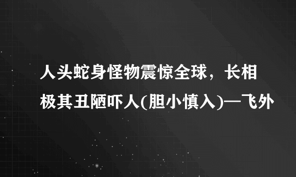 人头蛇身怪物震惊全球，长相极其丑陋吓人(胆小慎入)—飞外