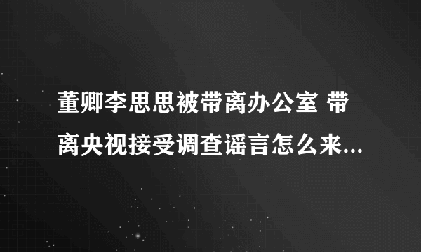 董卿李思思被带离办公室 带离央视接受调查谣言怎么来的-飞外